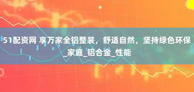 51配资网 享万家全铝整装，舒适自然，坚持绿色环保_家庭_铝合金_性能