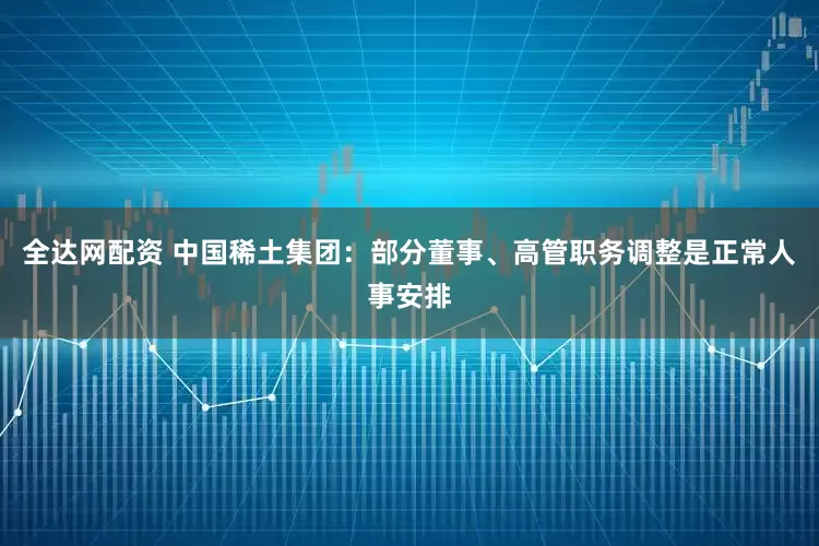 全达网配资 中国稀土集团：部分董事、高管职务调整是正常人事安排