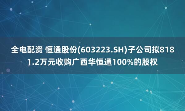 全电配资 恒通股份(603223.SH)子公司拟8181.2万元收购广西华恒通100%的股权