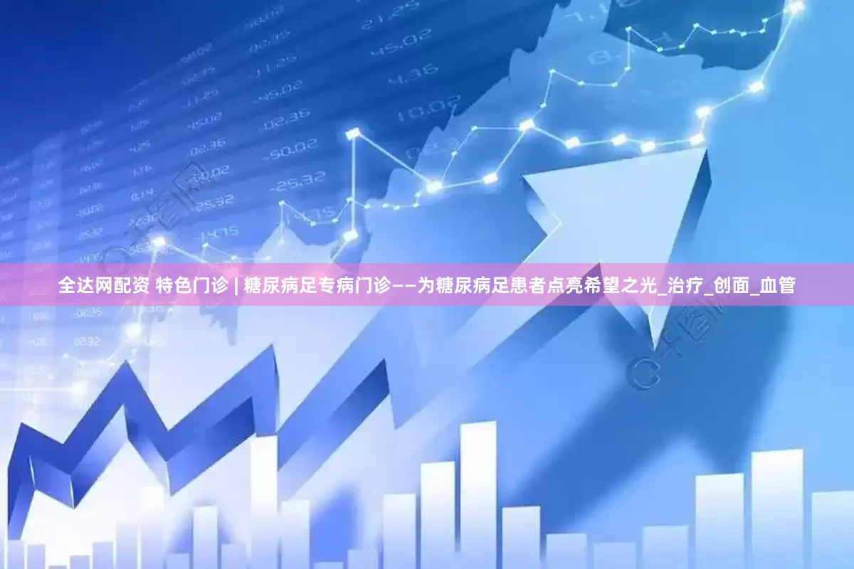 全达网配资 特色门诊 | 糖尿病足专病门诊——为糖尿病足患者点亮希望之光_治疗_创面_血管
