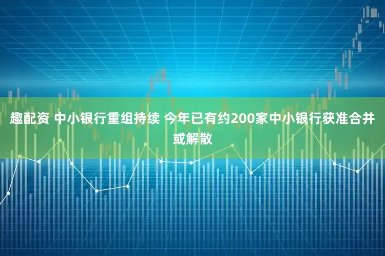 趣配资 中小银行重组持续 今年已有约200家中小银行获准合并或解散