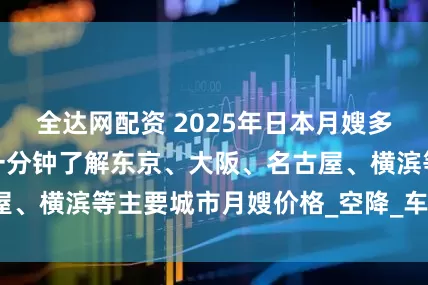 全达网配资 2025年日本月嫂多少钱？新手宝妈一分钟了解东京、大阪、名古屋、横滨等主要城市月嫂价格_空降_车马费_身份