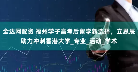 全达网配资 福州学子高考后留学新选择，立思辰助力冲刺香港大学_专业_活动_学术