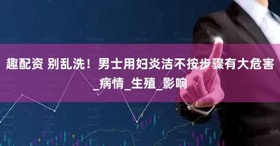 趣配资 别乱洗！男士用妇炎洁不按步骤有大危害_病情_生殖_影响