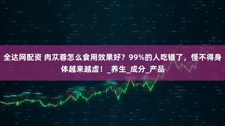 全达网配资 肉苁蓉怎么食用效果好？99%的人吃错了，怪不得身体越来越虚！_养生_成分_产品