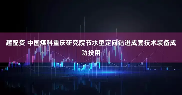 趣配资 中国煤科重庆研究院节水型定向钻进成套技术装备成功投用