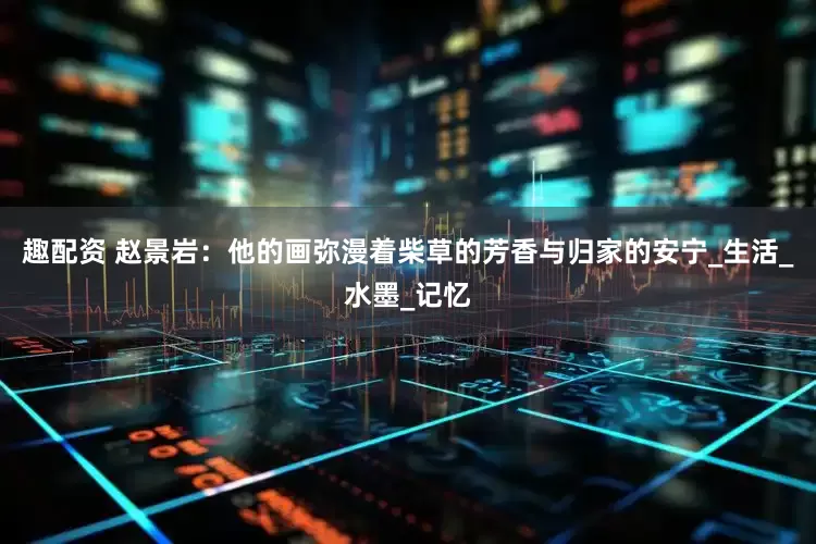 趣配资 赵景岩：他的画弥漫着柴草的芳香与归家的安宁_生活_水墨_记忆