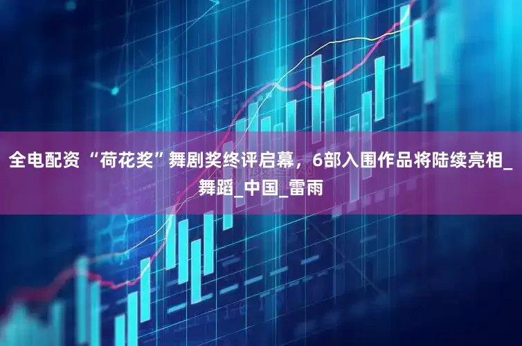 全电配资 “荷花奖”舞剧奖终评启幕，6部入围作品将陆续亮相_舞蹈_中国_雷雨
