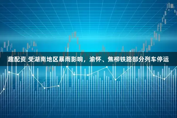 趣配资 受湖南地区暴雨影响，渝怀、焦柳铁路部分列车停运