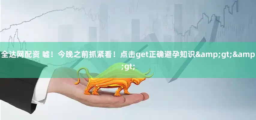 全达网配资 嘘!今晚之前抓紧看!点击get正确避孕知识>>