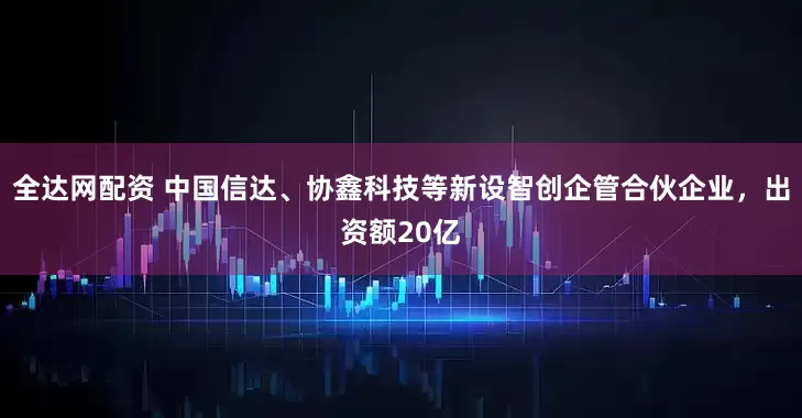 全达网配资 中国信达、协鑫科技等新设智创企管合伙企业，出资额20亿