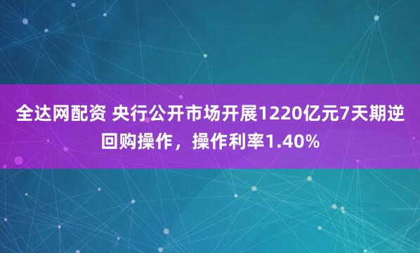 全达网配资 央行公开市场开展1220亿元7天期逆回购操作，操作利率1.40%