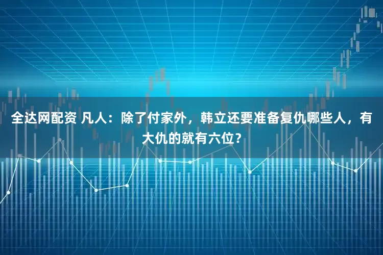 全达网配资 凡人：除了付家外，韩立还要准备复仇哪些人，有大仇的就有六位？