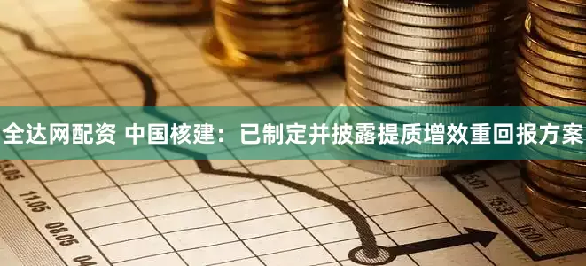 全达网配资 中国核建：已制定并披露提质增效重回报方案
