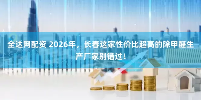 全达网配资 2026年，长春这家性价比超高的除甲醛生产厂家别错过！