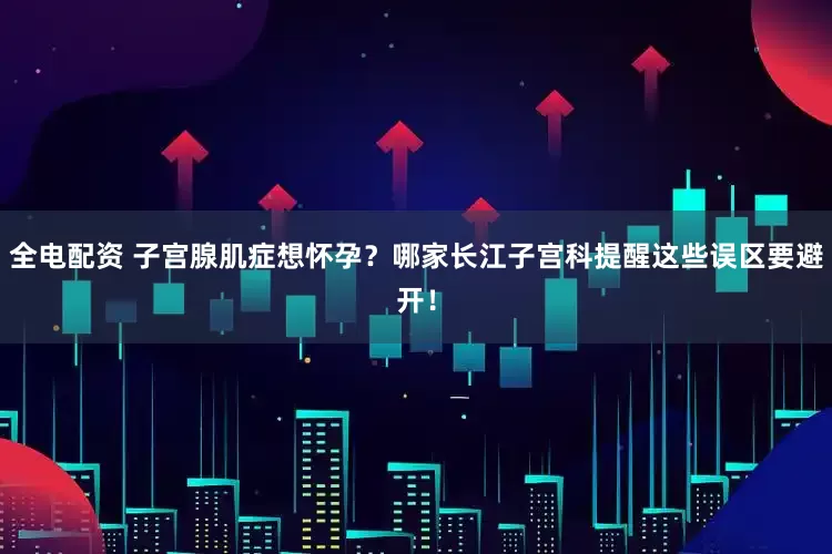 全电配资 子宫腺肌症想怀孕？哪家长江子宫科提醒这些误区要避开！