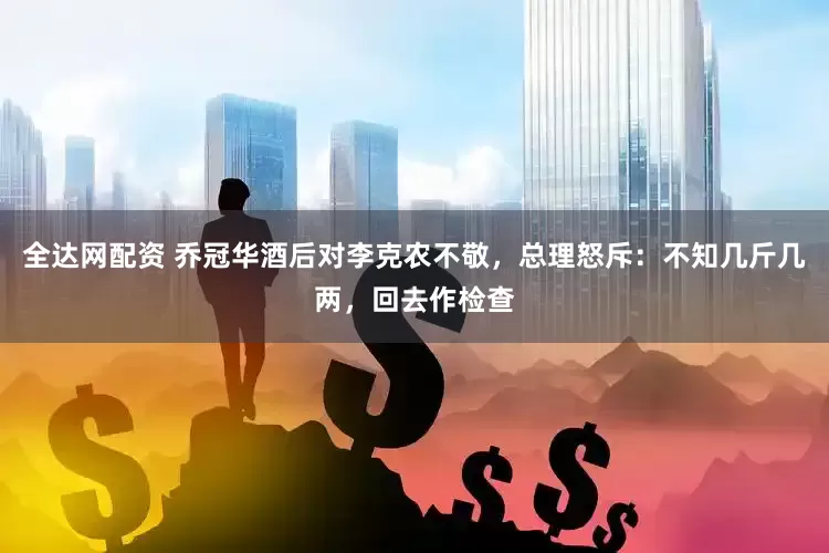 全达网配资 乔冠华酒后对李克农不敬,总理怒斥:不知几斤几两,回去作检查
