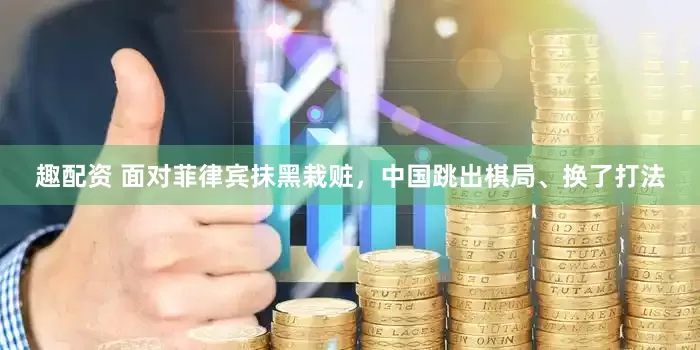 趣配资 面对菲律宾抹黑栽赃，中国跳出棋局、换了打法